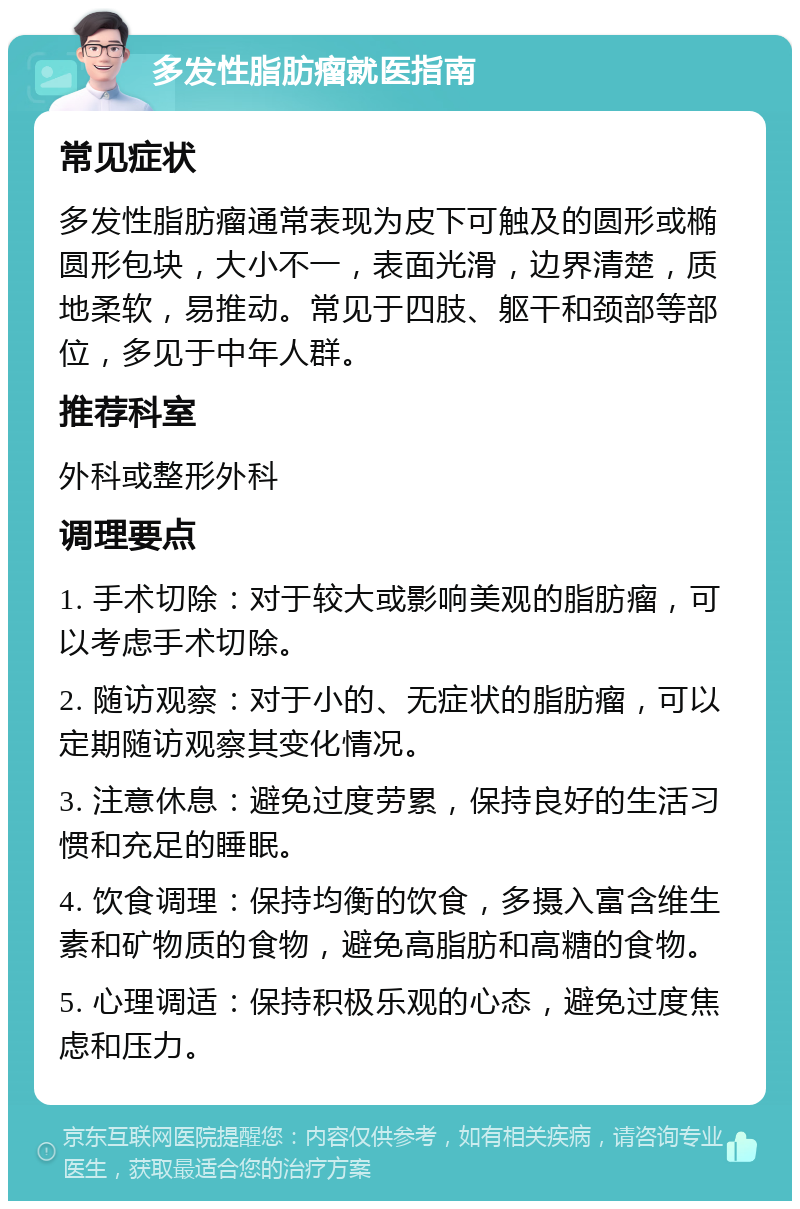 多发性脂肪瘤就医指南 常见症状 多发性脂肪瘤通常表现为皮下可触及的圆形或椭圆形包块，大小不一，表面光滑，边界清楚，质地柔软，易推动。常见于四肢、躯干和颈部等部位，多见于中年人群。 推荐科室 外科或整形外科 调理要点 1. 手术切除：对于较大或影响美观的脂肪瘤，可以考虑手术切除。 2. 随访观察：对于小的、无症状的脂肪瘤，可以定期随访观察其变化情况。 3. 注意休息：避免过度劳累，保持良好的生活习惯和充足的睡眠。 4. 饮食调理：保持均衡的饮食，多摄入富含维生素和矿物质的食物，避免高脂肪和高糖的食物。 5. 心理调适：保持积极乐观的心态，避免过度焦虑和压力。