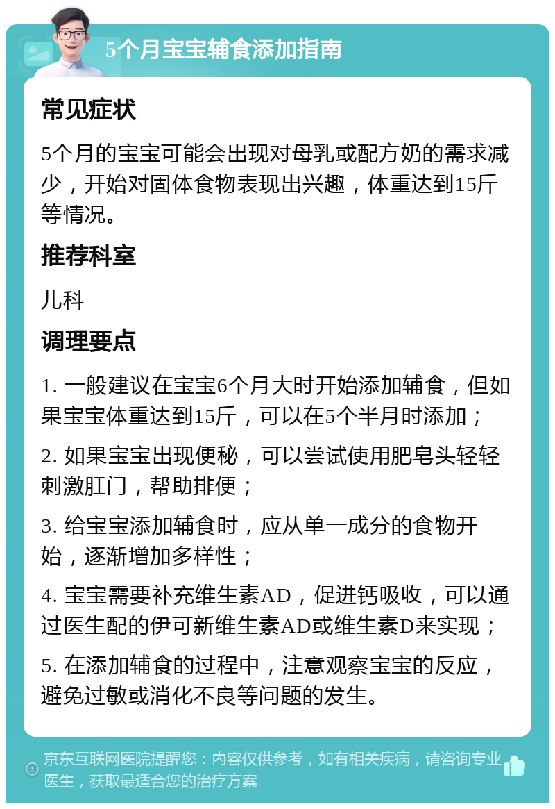 5个月宝宝辅食添加指南 常见症状 5个月的宝宝可能会出现对母乳或配方奶的需求减少，开始对固体食物表现出兴趣，体重达到15斤等情况。 推荐科室 儿科 调理要点 1. 一般建议在宝宝6个月大时开始添加辅食，但如果宝宝体重达到15斤，可以在5个半月时添加； 2. 如果宝宝出现便秘，可以尝试使用肥皂头轻轻刺激肛门，帮助排便； 3. 给宝宝添加辅食时，应从单一成分的食物开始，逐渐增加多样性； 4. 宝宝需要补充维生素AD，促进钙吸收，可以通过医生配的伊可新维生素AD或维生素D来实现； 5. 在添加辅食的过程中，注意观察宝宝的反应，避免过敏或消化不良等问题的发生。