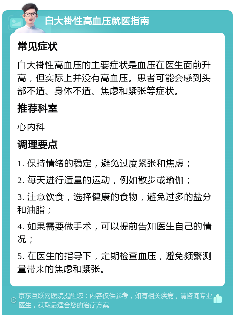 白大褂性高血压就医指南 常见症状 白大褂性高血压的主要症状是血压在医生面前升高，但实际上并没有高血压。患者可能会感到头部不适、身体不适、焦虑和紧张等症状。 推荐科室 心内科 调理要点 1. 保持情绪的稳定，避免过度紧张和焦虑； 2. 每天进行适量的运动，例如散步或瑜伽； 3. 注意饮食，选择健康的食物，避免过多的盐分和油脂； 4. 如果需要做手术，可以提前告知医生自己的情况； 5. 在医生的指导下，定期检查血压，避免频繁测量带来的焦虑和紧张。