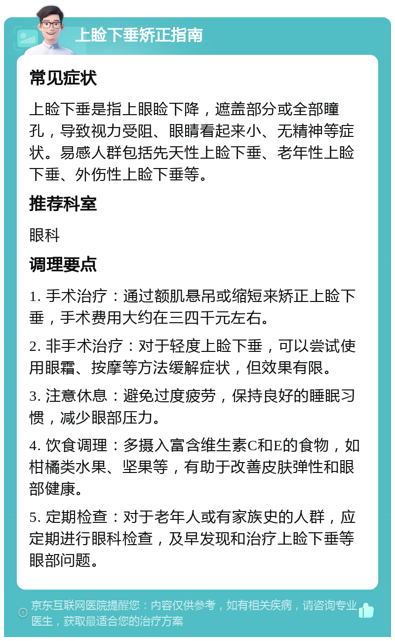 上睑下垂矫正指南 常见症状 上睑下垂是指上眼睑下降，遮盖部分或全部瞳孔，导致视力受阻、眼睛看起来小、无精神等症状。易感人群包括先天性上睑下垂、老年性上睑下垂、外伤性上睑下垂等。 推荐科室 眼科 调理要点 1. 手术治疗：通过额肌悬吊或缩短来矫正上睑下垂，手术费用大约在三四千元左右。 2. 非手术治疗：对于轻度上睑下垂，可以尝试使用眼霜、按摩等方法缓解症状，但效果有限。 3. 注意休息：避免过度疲劳，保持良好的睡眠习惯，减少眼部压力。 4. 饮食调理：多摄入富含维生素C和E的食物，如柑橘类水果、坚果等，有助于改善皮肤弹性和眼部健康。 5. 定期检查：对于老年人或有家族史的人群，应定期进行眼科检查，及早发现和治疗上睑下垂等眼部问题。