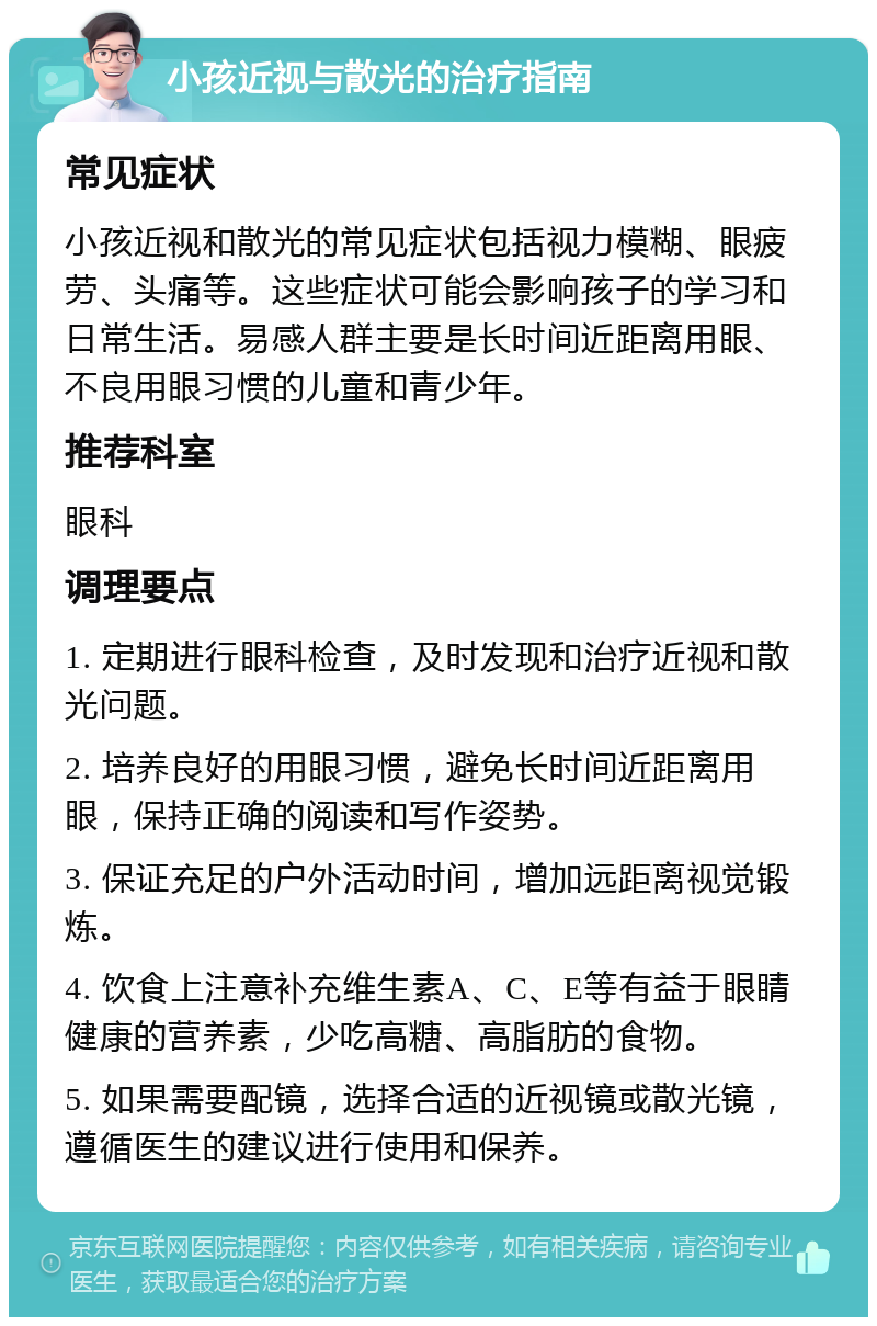 小孩近视与散光的治疗指南 常见症状 小孩近视和散光的常见症状包括视力模糊、眼疲劳、头痛等。这些症状可能会影响孩子的学习和日常生活。易感人群主要是长时间近距离用眼、不良用眼习惯的儿童和青少年。 推荐科室 眼科 调理要点 1. 定期进行眼科检查，及时发现和治疗近视和散光问题。 2. 培养良好的用眼习惯，避免长时间近距离用眼，保持正确的阅读和写作姿势。 3. 保证充足的户外活动时间，增加远距离视觉锻炼。 4. 饮食上注意补充维生素A、C、E等有益于眼睛健康的营养素，少吃高糖、高脂肪的食物。 5. 如果需要配镜，选择合适的近视镜或散光镜，遵循医生的建议进行使用和保养。