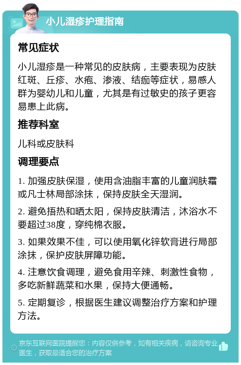 小儿湿疹护理指南 常见症状 小儿湿疹是一种常见的皮肤病，主要表现为皮肤红斑、丘疹、水疱、渗液、结痂等症状，易感人群为婴幼儿和儿童，尤其是有过敏史的孩子更容易患上此病。 推荐科室 儿科或皮肤科 调理要点 1. 加强皮肤保湿，使用含油脂丰富的儿童润肤霜或凡士林局部涂抹，保持皮肤全天湿润。 2. 避免捂热和晒太阳，保持皮肤清洁，沐浴水不要超过38度，穿纯棉衣服。 3. 如果效果不佳，可以使用氧化锌软膏进行局部涂抹，保护皮肤屏障功能。 4. 注意饮食调理，避免食用辛辣、刺激性食物，多吃新鲜蔬菜和水果，保持大便通畅。 5. 定期复诊，根据医生建议调整治疗方案和护理方法。