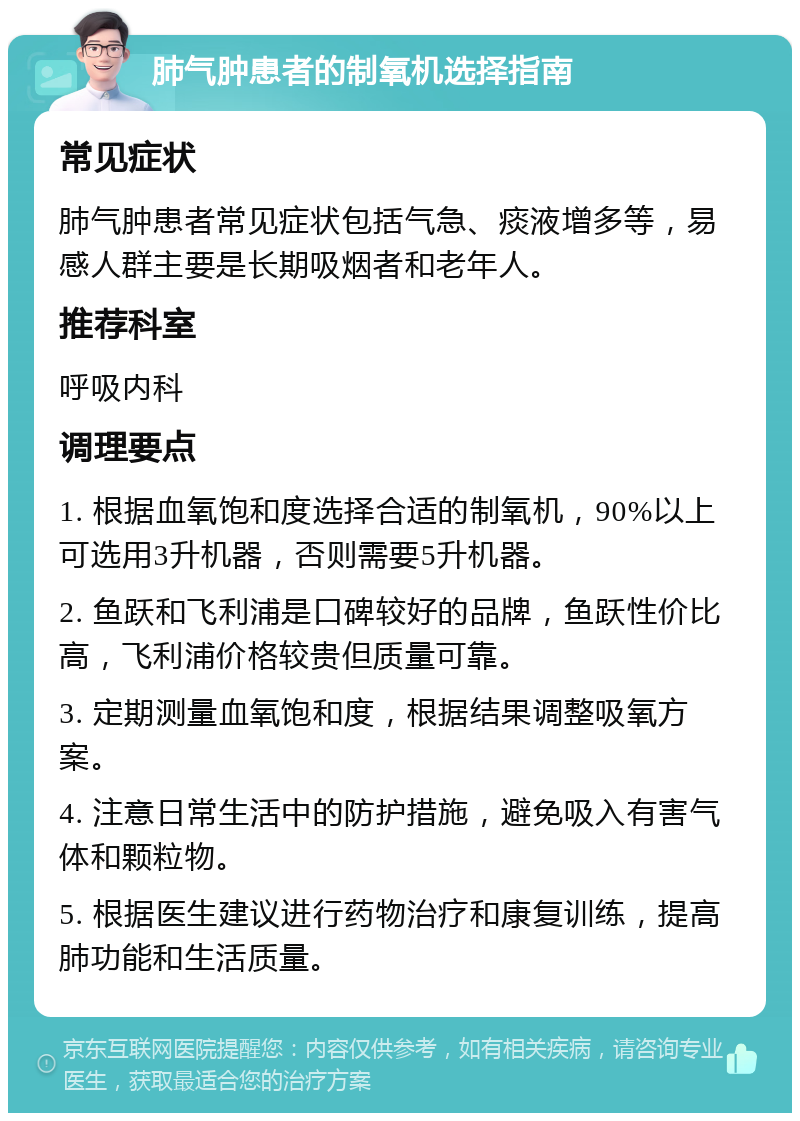 肺气肿患者的制氧机选择指南 常见症状 肺气肿患者常见症状包括气急、痰液增多等，易感人群主要是长期吸烟者和老年人。 推荐科室 呼吸内科 调理要点 1. 根据血氧饱和度选择合适的制氧机，90%以上可选用3升机器，否则需要5升机器。 2. 鱼跃和飞利浦是口碑较好的品牌，鱼跃性价比高，飞利浦价格较贵但质量可靠。 3. 定期测量血氧饱和度，根据结果调整吸氧方案。 4. 注意日常生活中的防护措施，避免吸入有害气体和颗粒物。 5. 根据医生建议进行药物治疗和康复训练，提高肺功能和生活质量。