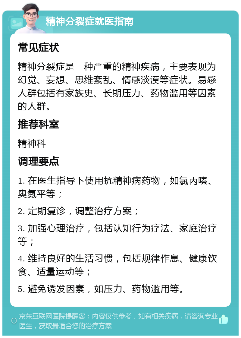 精神分裂症就医指南 常见症状 精神分裂症是一种严重的精神疾病，主要表现为幻觉、妄想、思维紊乱、情感淡漠等症状。易感人群包括有家族史、长期压力、药物滥用等因素的人群。 推荐科室 精神科 调理要点 1. 在医生指导下使用抗精神病药物，如氯丙嗪、奥氮平等； 2. 定期复诊，调整治疗方案； 3. 加强心理治疗，包括认知行为疗法、家庭治疗等； 4. 维持良好的生活习惯，包括规律作息、健康饮食、适量运动等； 5. 避免诱发因素，如压力、药物滥用等。