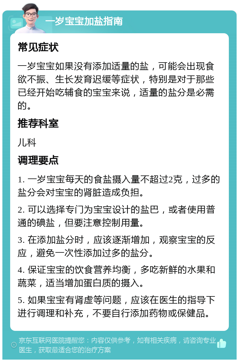 一岁宝宝加盐指南 常见症状 一岁宝宝如果没有添加适量的盐，可能会出现食欲不振、生长发育迟缓等症状，特别是对于那些已经开始吃辅食的宝宝来说，适量的盐分是必需的。 推荐科室 儿科 调理要点 1. 一岁宝宝每天的食盐摄入量不超过2克，过多的盐分会对宝宝的肾脏造成负担。 2. 可以选择专门为宝宝设计的盐巴，或者使用普通的碘盐，但要注意控制用量。 3. 在添加盐分时，应该逐渐增加，观察宝宝的反应，避免一次性添加过多的盐分。 4. 保证宝宝的饮食营养均衡，多吃新鲜的水果和蔬菜，适当增加蛋白质的摄入。 5. 如果宝宝有肾虚等问题，应该在医生的指导下进行调理和补充，不要自行添加药物或保健品。