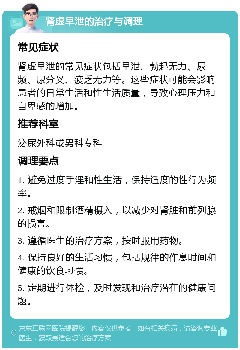 肾虚早泄的治疗与调理 常见症状 肾虚早泄的常见症状包括早泄、勃起无力、尿频、尿分叉、疲乏无力等。这些症状可能会影响患者的日常生活和性生活质量，导致心理压力和自卑感的增加。 推荐科室 泌尿外科或男科专科 调理要点 1. 避免过度手淫和性生活，保持适度的性行为频率。 2. 戒烟和限制酒精摄入，以减少对肾脏和前列腺的损害。 3. 遵循医生的治疗方案，按时服用药物。 4. 保持良好的生活习惯，包括规律的作息时间和健康的饮食习惯。 5. 定期进行体检，及时发现和治疗潜在的健康问题。