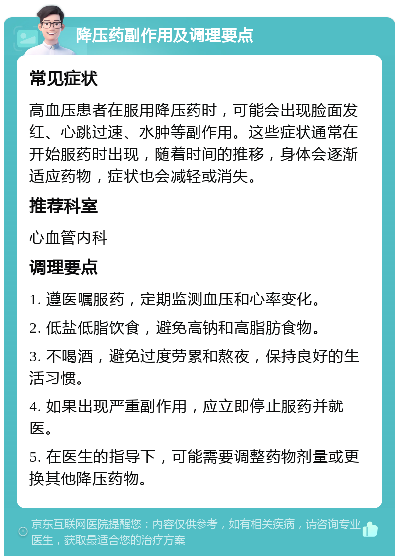 降压药副作用及调理要点 常见症状 高血压患者在服用降压药时，可能会出现脸面发红、心跳过速、水肿等副作用。这些症状通常在开始服药时出现，随着时间的推移，身体会逐渐适应药物，症状也会减轻或消失。 推荐科室 心血管内科 调理要点 1. 遵医嘱服药，定期监测血压和心率变化。 2. 低盐低脂饮食，避免高钠和高脂肪食物。 3. 不喝酒，避免过度劳累和熬夜，保持良好的生活习惯。 4. 如果出现严重副作用，应立即停止服药并就医。 5. 在医生的指导下，可能需要调整药物剂量或更换其他降压药物。