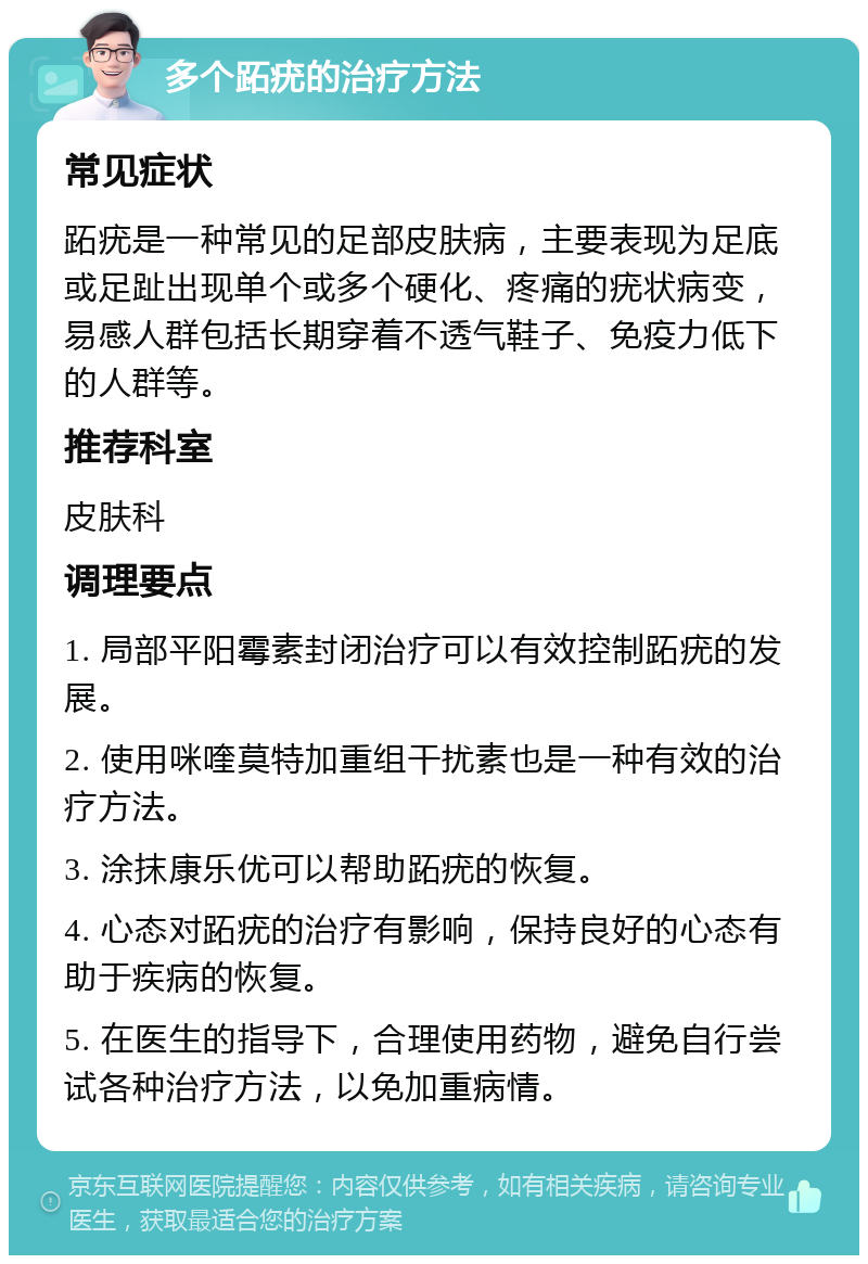 多个跖疣的治疗方法 常见症状 跖疣是一种常见的足部皮肤病，主要表现为足底或足趾出现单个或多个硬化、疼痛的疣状病变，易感人群包括长期穿着不透气鞋子、免疫力低下的人群等。 推荐科室 皮肤科 调理要点 1. 局部平阳霉素封闭治疗可以有效控制跖疣的发展。 2. 使用咪喹莫特加重组干扰素也是一种有效的治疗方法。 3. 涂抹康乐优可以帮助跖疣的恢复。 4. 心态对跖疣的治疗有影响，保持良好的心态有助于疾病的恢复。 5. 在医生的指导下，合理使用药物，避免自行尝试各种治疗方法，以免加重病情。