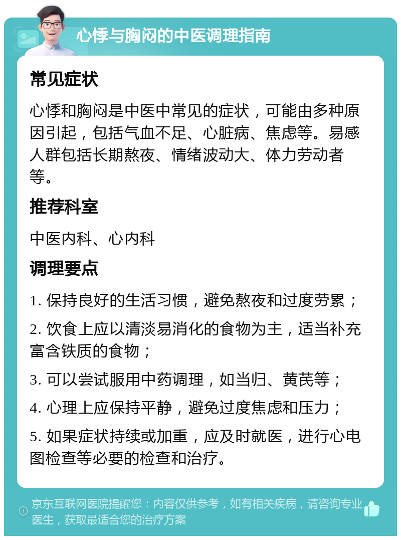 心悸与胸闷的中医调理指南 常见症状 心悸和胸闷是中医中常见的症状，可能由多种原因引起，包括气血不足、心脏病、焦虑等。易感人群包括长期熬夜、情绪波动大、体力劳动者等。 推荐科室 中医内科、心内科 调理要点 1. 保持良好的生活习惯，避免熬夜和过度劳累； 2. 饮食上应以清淡易消化的食物为主，适当补充富含铁质的食物； 3. 可以尝试服用中药调理，如当归、黄芪等； 4. 心理上应保持平静，避免过度焦虑和压力； 5. 如果症状持续或加重，应及时就医，进行心电图检查等必要的检查和治疗。