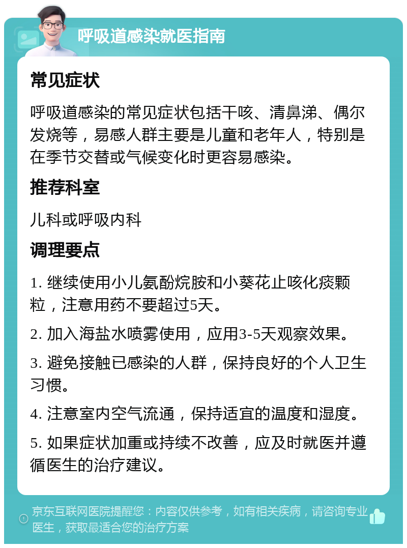 呼吸道感染就医指南 常见症状 呼吸道感染的常见症状包括干咳、清鼻涕、偶尔发烧等，易感人群主要是儿童和老年人，特别是在季节交替或气候变化时更容易感染。 推荐科室 儿科或呼吸内科 调理要点 1. 继续使用小儿氨酚烷胺和小葵花止咳化痰颗粒，注意用药不要超过5天。 2. 加入海盐水喷雾使用，应用3-5天观察效果。 3. 避免接触已感染的人群，保持良好的个人卫生习惯。 4. 注意室内空气流通，保持适宜的温度和湿度。 5. 如果症状加重或持续不改善，应及时就医并遵循医生的治疗建议。