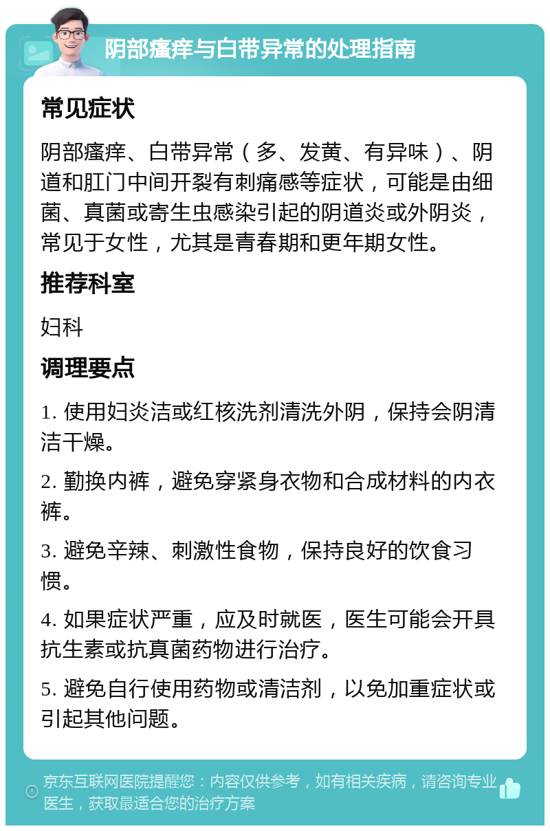 阴部瘙痒与白带异常的处理指南 常见症状 阴部瘙痒、白带异常（多、发黄、有异味）、阴道和肛门中间开裂有刺痛感等症状，可能是由细菌、真菌或寄生虫感染引起的阴道炎或外阴炎，常见于女性，尤其是青春期和更年期女性。 推荐科室 妇科 调理要点 1. 使用妇炎洁或红核洗剂清洗外阴，保持会阴清洁干燥。 2. 勤换内裤，避免穿紧身衣物和合成材料的内衣裤。 3. 避免辛辣、刺激性食物，保持良好的饮食习惯。 4. 如果症状严重，应及时就医，医生可能会开具抗生素或抗真菌药物进行治疗。 5. 避免自行使用药物或清洁剂，以免加重症状或引起其他问题。