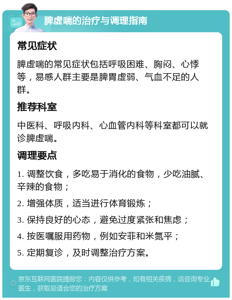 脾虚喘的治疗与调理指南 常见症状 脾虚喘的常见症状包括呼吸困难、胸闷、心悸等，易感人群主要是脾胃虚弱、气血不足的人群。 推荐科室 中医科、呼吸内科、心血管内科等科室都可以就诊脾虚喘。 调理要点 1. 调整饮食，多吃易于消化的食物，少吃油腻、辛辣的食物； 2. 增强体质，适当进行体育锻炼； 3. 保持良好的心态，避免过度紧张和焦虑； 4. 按医嘱服用药物，例如安菲和米氮平； 5. 定期复诊，及时调整治疗方案。