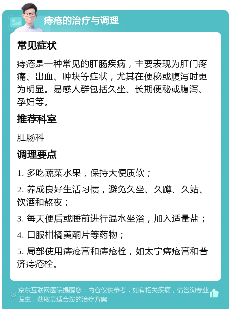 痔疮的治疗与调理 常见症状 痔疮是一种常见的肛肠疾病，主要表现为肛门疼痛、出血、肿块等症状，尤其在便秘或腹泻时更为明显。易感人群包括久坐、长期便秘或腹泻、孕妇等。 推荐科室 肛肠科 调理要点 1. 多吃蔬菜水果，保持大便质软； 2. 养成良好生活习惯，避免久坐、久蹲、久站、饮酒和熬夜； 3. 每天便后或睡前进行温水坐浴，加入适量盐； 4. 口服柑橘黄酮片等药物； 5. 局部使用痔疮膏和痔疮栓，如太宁痔疮膏和普济痔疮栓。