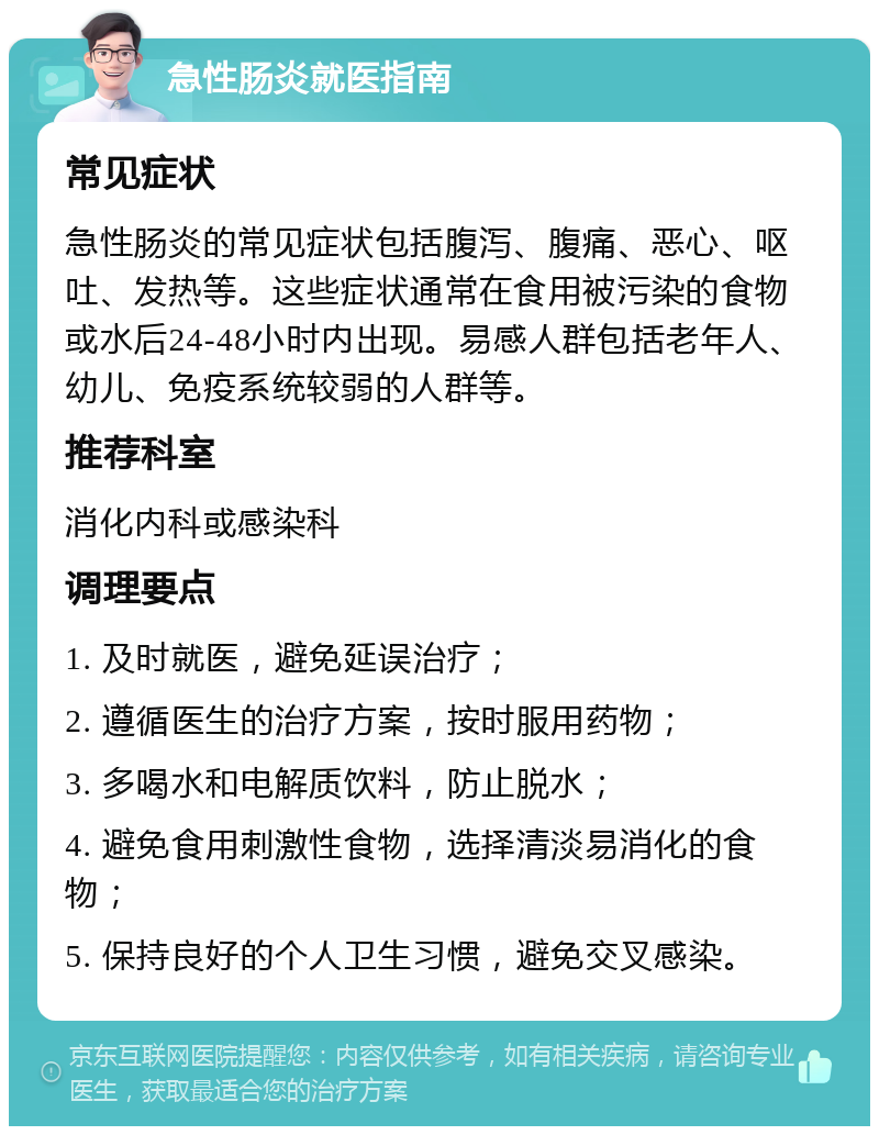 急性肠炎就医指南 常见症状 急性肠炎的常见症状包括腹泻、腹痛、恶心、呕吐、发热等。这些症状通常在食用被污染的食物或水后24-48小时内出现。易感人群包括老年人、幼儿、免疫系统较弱的人群等。 推荐科室 消化内科或感染科 调理要点 1. 及时就医，避免延误治疗； 2. 遵循医生的治疗方案，按时服用药物； 3. 多喝水和电解质饮料，防止脱水； 4. 避免食用刺激性食物，选择清淡易消化的食物； 5. 保持良好的个人卫生习惯，避免交叉感染。