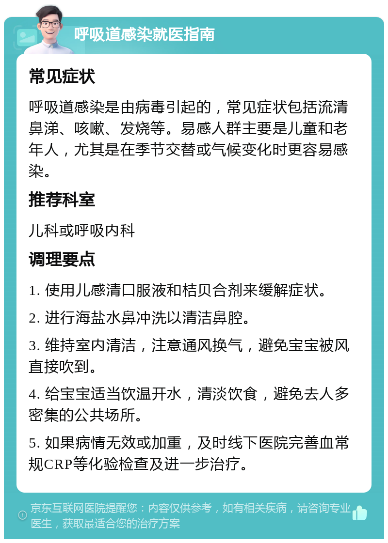 呼吸道感染就医指南 常见症状 呼吸道感染是由病毒引起的，常见症状包括流清鼻涕、咳嗽、发烧等。易感人群主要是儿童和老年人，尤其是在季节交替或气候变化时更容易感染。 推荐科室 儿科或呼吸内科 调理要点 1. 使用儿感清口服液和桔贝合剂来缓解症状。 2. 进行海盐水鼻冲洗以清洁鼻腔。 3. 维持室内清洁，注意通风换气，避免宝宝被风直接吹到。 4. 给宝宝适当饮温开水，清淡饮食，避免去人多密集的公共场所。 5. 如果病情无效或加重，及时线下医院完善血常规CRP等化验检查及进一步治疗。