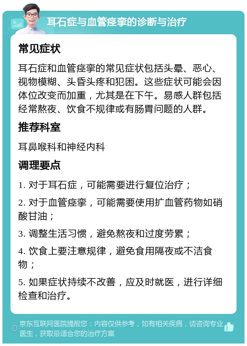 耳石症与血管痉挛的诊断与治疗 常见症状 耳石症和血管痉挛的常见症状包括头晕、恶心、视物模糊、头昏头疼和犯困。这些症状可能会因体位改变而加重，尤其是在下午。易感人群包括经常熬夜、饮食不规律或有肠胃问题的人群。 推荐科室 耳鼻喉科和神经内科 调理要点 1. 对于耳石症，可能需要进行复位治疗； 2. 对于血管痉挛，可能需要使用扩血管药物如硝酸甘油； 3. 调整生活习惯，避免熬夜和过度劳累； 4. 饮食上要注意规律，避免食用隔夜或不洁食物； 5. 如果症状持续不改善，应及时就医，进行详细检查和治疗。