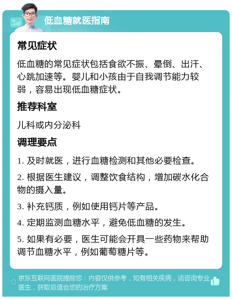 低血糖就医指南 常见症状 低血糖的常见症状包括食欲不振、晕倒、出汗、心跳加速等。婴儿和小孩由于自我调节能力较弱，容易出现低血糖症状。 推荐科室 儿科或内分泌科 调理要点 1. 及时就医，进行血糖检测和其他必要检查。 2. 根据医生建议，调整饮食结构，增加碳水化合物的摄入量。 3. 补充钙质，例如使用钙片等产品。 4. 定期监测血糖水平，避免低血糖的发生。 5. 如果有必要，医生可能会开具一些药物来帮助调节血糖水平，例如葡萄糖片等。