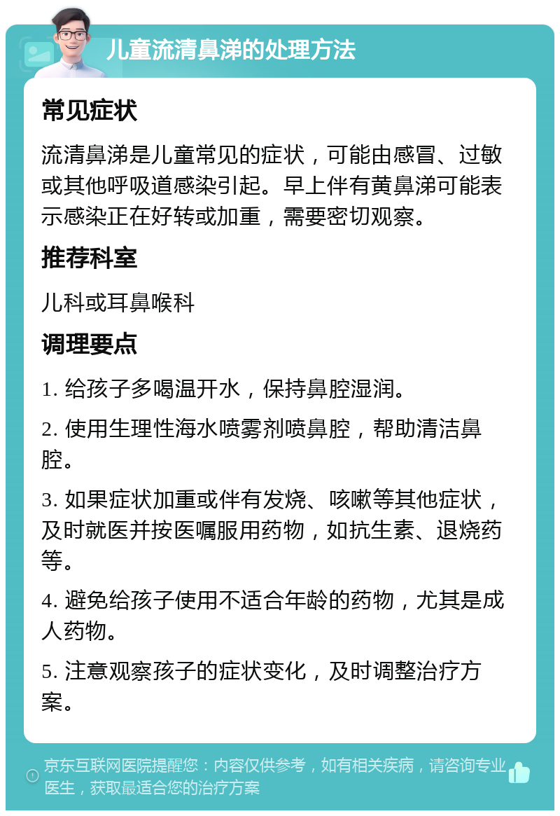 儿童流清鼻涕的处理方法 常见症状 流清鼻涕是儿童常见的症状，可能由感冒、过敏或其他呼吸道感染引起。早上伴有黄鼻涕可能表示感染正在好转或加重，需要密切观察。 推荐科室 儿科或耳鼻喉科 调理要点 1. 给孩子多喝温开水，保持鼻腔湿润。 2. 使用生理性海水喷雾剂喷鼻腔，帮助清洁鼻腔。 3. 如果症状加重或伴有发烧、咳嗽等其他症状，及时就医并按医嘱服用药物，如抗生素、退烧药等。 4. 避免给孩子使用不适合年龄的药物，尤其是成人药物。 5. 注意观察孩子的症状变化，及时调整治疗方案。