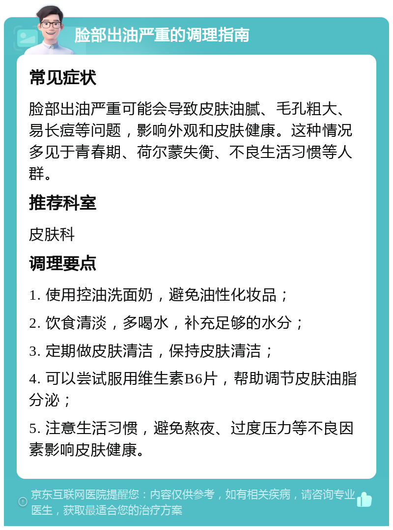 脸部出油严重的调理指南 常见症状 脸部出油严重可能会导致皮肤油腻、毛孔粗大、易长痘等问题，影响外观和皮肤健康。这种情况多见于青春期、荷尔蒙失衡、不良生活习惯等人群。 推荐科室 皮肤科 调理要点 1. 使用控油洗面奶，避免油性化妆品； 2. 饮食清淡，多喝水，补充足够的水分； 3. 定期做皮肤清洁，保持皮肤清洁； 4. 可以尝试服用维生素B6片，帮助调节皮肤油脂分泌； 5. 注意生活习惯，避免熬夜、过度压力等不良因素影响皮肤健康。