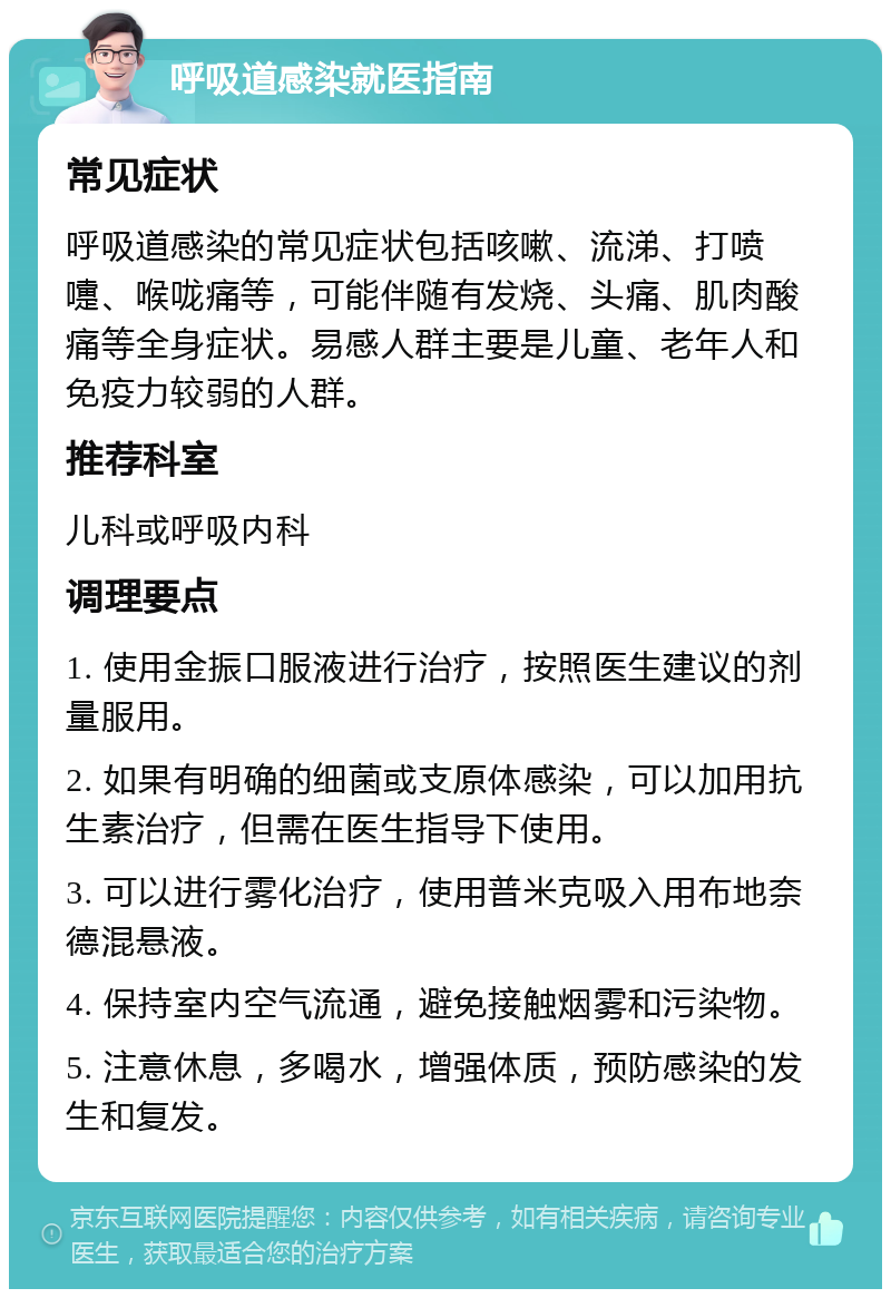 呼吸道感染就医指南 常见症状 呼吸道感染的常见症状包括咳嗽、流涕、打喷嚏、喉咙痛等，可能伴随有发烧、头痛、肌肉酸痛等全身症状。易感人群主要是儿童、老年人和免疫力较弱的人群。 推荐科室 儿科或呼吸内科 调理要点 1. 使用金振口服液进行治疗，按照医生建议的剂量服用。 2. 如果有明确的细菌或支原体感染，可以加用抗生素治疗，但需在医生指导下使用。 3. 可以进行雾化治疗，使用普米克吸入用布地奈德混悬液。 4. 保持室内空气流通，避免接触烟雾和污染物。 5. 注意休息，多喝水，增强体质，预防感染的发生和复发。