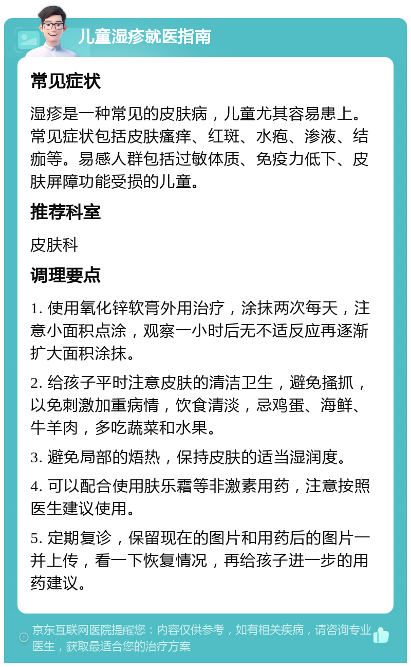 儿童湿疹就医指南 常见症状 湿疹是一种常见的皮肤病，儿童尤其容易患上。常见症状包括皮肤瘙痒、红斑、水疱、渗液、结痂等。易感人群包括过敏体质、免疫力低下、皮肤屏障功能受损的儿童。 推荐科室 皮肤科 调理要点 1. 使用氧化锌软膏外用治疗，涂抹两次每天，注意小面积点涂，观察一小时后无不适反应再逐渐扩大面积涂抹。 2. 给孩子平时注意皮肤的清洁卫生，避免搔抓，以免刺激加重病情，饮食清淡，忌鸡蛋、海鲜、牛羊肉，多吃蔬菜和水果。 3. 避免局部的焐热，保持皮肤的适当湿润度。 4. 可以配合使用肤乐霜等非激素用药，注意按照医生建议使用。 5. 定期复诊，保留现在的图片和用药后的图片一并上传，看一下恢复情况，再给孩子进一步的用药建议。