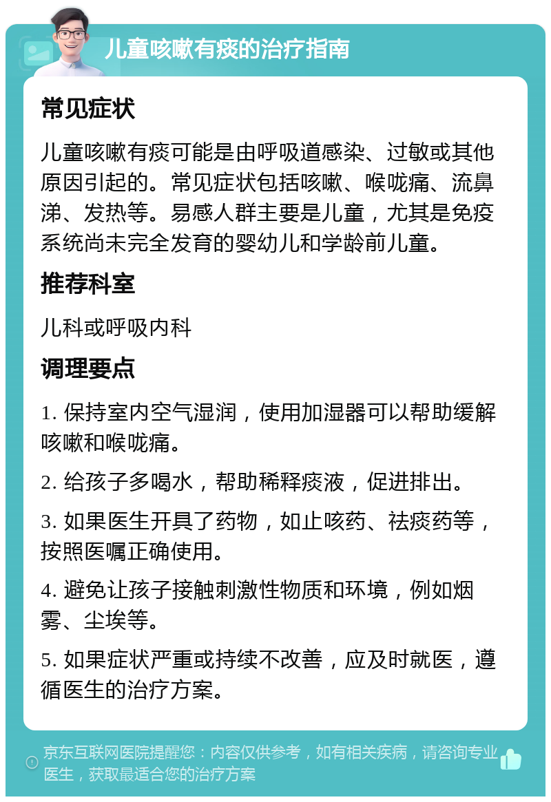 儿童咳嗽有痰的治疗指南 常见症状 儿童咳嗽有痰可能是由呼吸道感染、过敏或其他原因引起的。常见症状包括咳嗽、喉咙痛、流鼻涕、发热等。易感人群主要是儿童，尤其是免疫系统尚未完全发育的婴幼儿和学龄前儿童。 推荐科室 儿科或呼吸内科 调理要点 1. 保持室内空气湿润，使用加湿器可以帮助缓解咳嗽和喉咙痛。 2. 给孩子多喝水，帮助稀释痰液，促进排出。 3. 如果医生开具了药物，如止咳药、祛痰药等，按照医嘱正确使用。 4. 避免让孩子接触刺激性物质和环境，例如烟雾、尘埃等。 5. 如果症状严重或持续不改善，应及时就医，遵循医生的治疗方案。