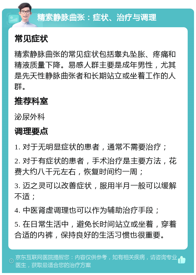 精索静脉曲张：症状、治疗与调理 常见症状 精索静脉曲张的常见症状包括睾丸坠胀、疼痛和精液质量下降。易感人群主要是成年男性，尤其是先天性静脉曲张者和长期站立或坐着工作的人群。 推荐科室 泌尿外科 调理要点 1. 对于无明显症状的患者，通常不需要治疗； 2. 对于有症状的患者，手术治疗是主要方法，花费大约八千元左右，恢复时间约一周； 3. 迈之灵可以改善症状，服用半月一般可以缓解不适； 4. 中医肾虚调理也可以作为辅助治疗手段； 5. 在日常生活中，避免长时间站立或坐着，穿着合适的内裤，保持良好的生活习惯也很重要。