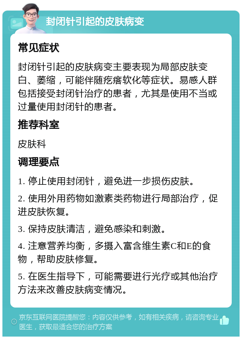 封闭针引起的皮肤病变 常见症状 封闭针引起的皮肤病变主要表现为局部皮肤变白、萎缩，可能伴随疙瘩软化等症状。易感人群包括接受封闭针治疗的患者，尤其是使用不当或过量使用封闭针的患者。 推荐科室 皮肤科 调理要点 1. 停止使用封闭针，避免进一步损伤皮肤。 2. 使用外用药物如激素类药物进行局部治疗，促进皮肤恢复。 3. 保持皮肤清洁，避免感染和刺激。 4. 注意营养均衡，多摄入富含维生素C和E的食物，帮助皮肤修复。 5. 在医生指导下，可能需要进行光疗或其他治疗方法来改善皮肤病变情况。