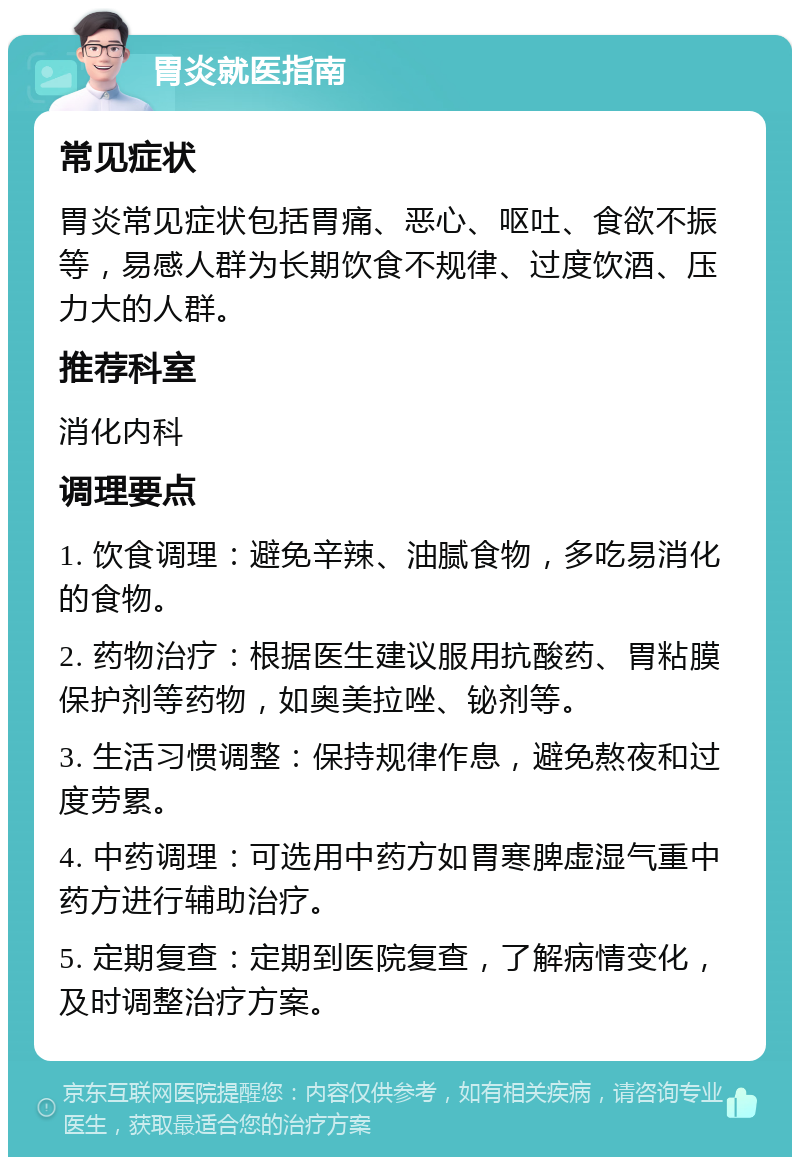 胃炎就医指南 常见症状 胃炎常见症状包括胃痛、恶心、呕吐、食欲不振等，易感人群为长期饮食不规律、过度饮酒、压力大的人群。 推荐科室 消化内科 调理要点 1. 饮食调理：避免辛辣、油腻食物，多吃易消化的食物。 2. 药物治疗：根据医生建议服用抗酸药、胃粘膜保护剂等药物，如奥美拉唑、铋剂等。 3. 生活习惯调整：保持规律作息，避免熬夜和过度劳累。 4. 中药调理：可选用中药方如胃寒脾虚湿气重中药方进行辅助治疗。 5. 定期复查：定期到医院复查，了解病情变化，及时调整治疗方案。