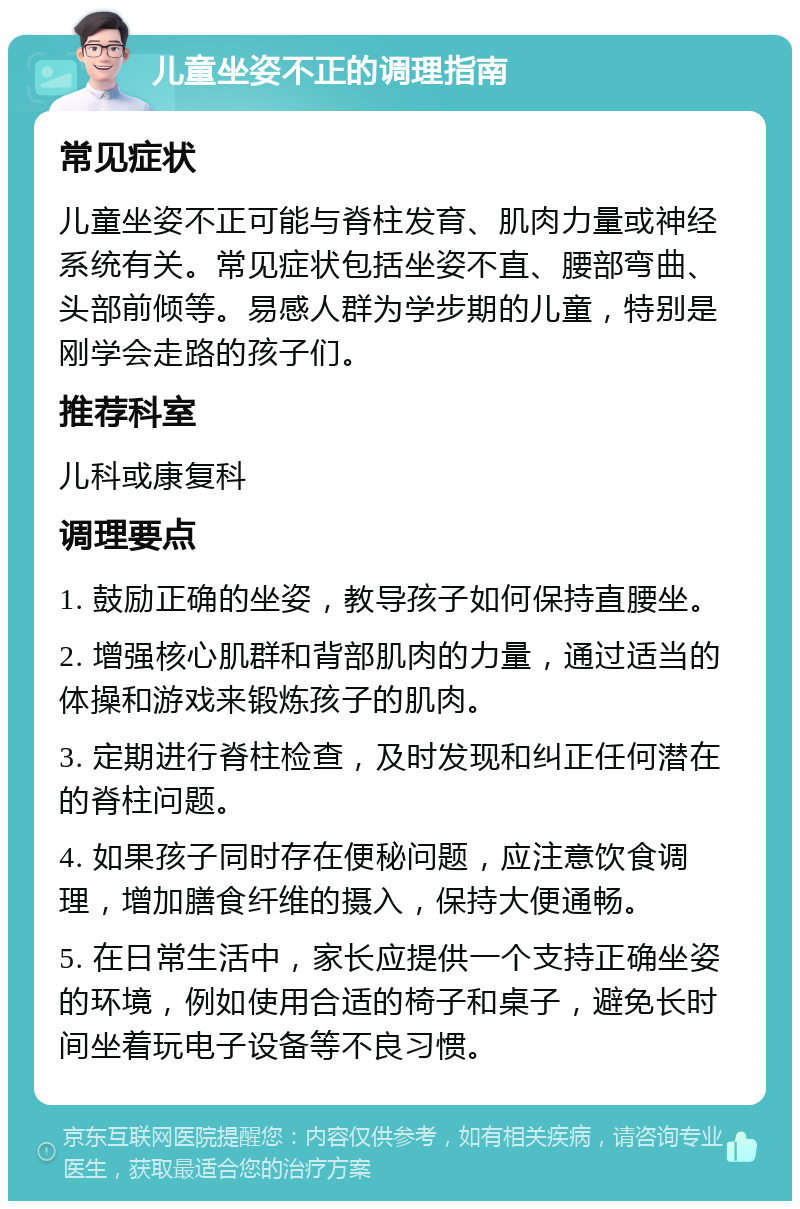 儿童坐姿不正的调理指南 常见症状 儿童坐姿不正可能与脊柱发育、肌肉力量或神经系统有关。常见症状包括坐姿不直、腰部弯曲、头部前倾等。易感人群为学步期的儿童，特别是刚学会走路的孩子们。 推荐科室 儿科或康复科 调理要点 1. 鼓励正确的坐姿，教导孩子如何保持直腰坐。 2. 增强核心肌群和背部肌肉的力量，通过适当的体操和游戏来锻炼孩子的肌肉。 3. 定期进行脊柱检查，及时发现和纠正任何潜在的脊柱问题。 4. 如果孩子同时存在便秘问题，应注意饮食调理，增加膳食纤维的摄入，保持大便通畅。 5. 在日常生活中，家长应提供一个支持正确坐姿的环境，例如使用合适的椅子和桌子，避免长时间坐着玩电子设备等不良习惯。