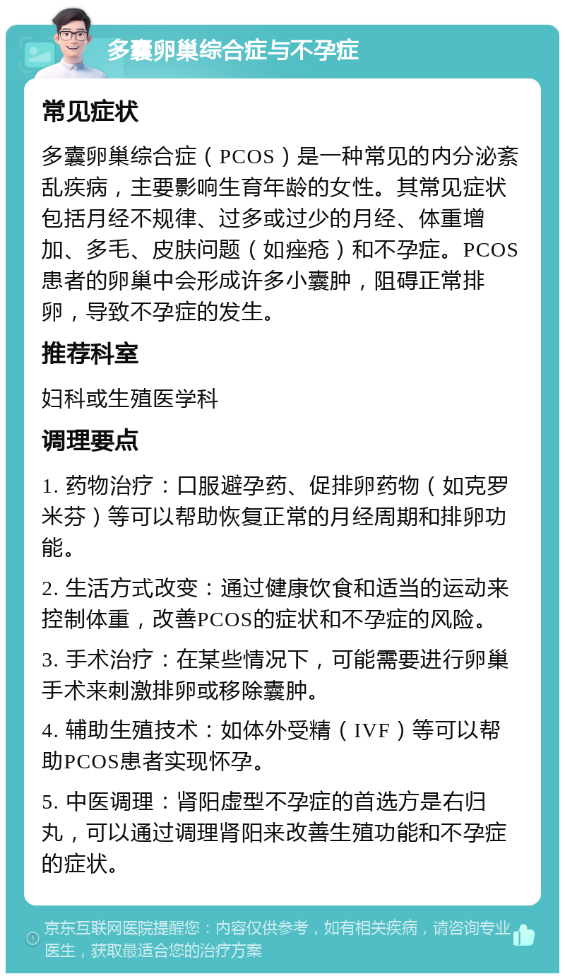 多囊卵巢综合症与不孕症 常见症状 多囊卵巢综合症（PCOS）是一种常见的内分泌紊乱疾病，主要影响生育年龄的女性。其常见症状包括月经不规律、过多或过少的月经、体重增加、多毛、皮肤问题（如痤疮）和不孕症。PCOS患者的卵巢中会形成许多小囊肿，阻碍正常排卵，导致不孕症的发生。 推荐科室 妇科或生殖医学科 调理要点 1. 药物治疗：口服避孕药、促排卵药物（如克罗米芬）等可以帮助恢复正常的月经周期和排卵功能。 2. 生活方式改变：通过健康饮食和适当的运动来控制体重，改善PCOS的症状和不孕症的风险。 3. 手术治疗：在某些情况下，可能需要进行卵巢手术来刺激排卵或移除囊肿。 4. 辅助生殖技术：如体外受精（IVF）等可以帮助PCOS患者实现怀孕。 5. 中医调理：肾阳虚型不孕症的首选方是右归丸，可以通过调理肾阳来改善生殖功能和不孕症的症状。