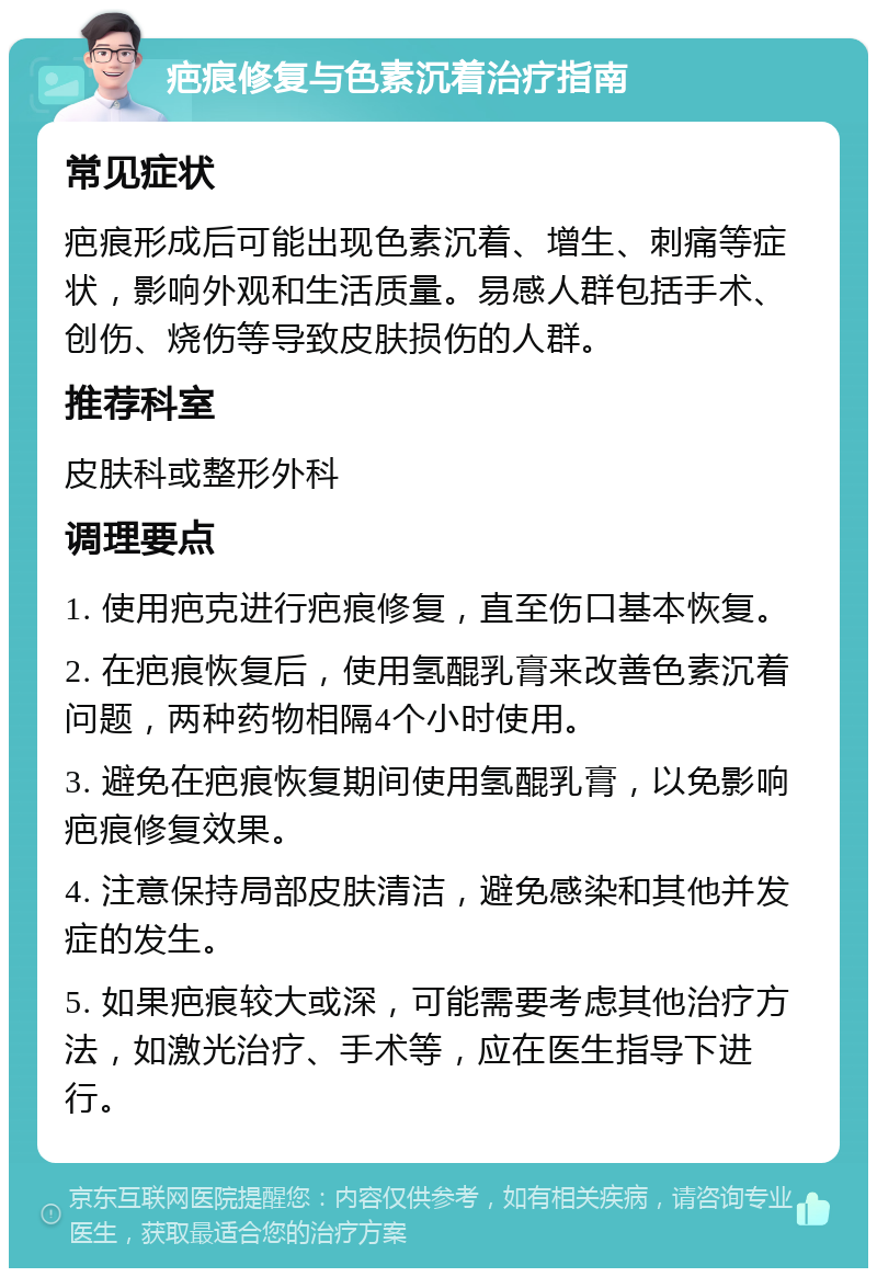 疤痕修复与色素沉着治疗指南 常见症状 疤痕形成后可能出现色素沉着、增生、刺痛等症状，影响外观和生活质量。易感人群包括手术、创伤、烧伤等导致皮肤损伤的人群。 推荐科室 皮肤科或整形外科 调理要点 1. 使用疤克进行疤痕修复，直至伤口基本恢复。 2. 在疤痕恢复后，使用氢醌乳膏来改善色素沉着问题，两种药物相隔4个小时使用。 3. 避免在疤痕恢复期间使用氢醌乳膏，以免影响疤痕修复效果。 4. 注意保持局部皮肤清洁，避免感染和其他并发症的发生。 5. 如果疤痕较大或深，可能需要考虑其他治疗方法，如激光治疗、手术等，应在医生指导下进行。