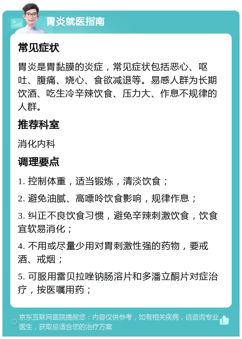 胃炎就医指南 常见症状 胃炎是胃黏膜的炎症，常见症状包括恶心、呕吐、腹痛、烧心、食欲减退等。易感人群为长期饮酒、吃生冷辛辣饮食、压力大、作息不规律的人群。 推荐科室 消化内科 调理要点 1. 控制体重，适当锻炼，清淡饮食； 2. 避免油腻、高嘌呤饮食影响，规律作息； 3. 纠正不良饮食习惯，避免辛辣刺激饮食，饮食宜软易消化； 4. 不用或尽量少用对胃刺激性强的药物，要戒酒、戒烟； 5. 可服用雷贝拉唑钠肠溶片和多潘立酮片对症治疗，按医嘱用药；