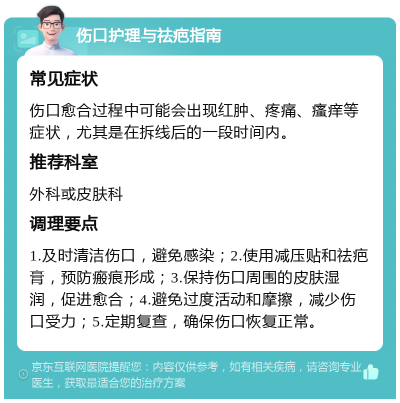 伤口护理与祛疤指南 常见症状 伤口愈合过程中可能会出现红肿、疼痛、瘙痒等症状，尤其是在拆线后的一段时间内。 推荐科室 外科或皮肤科 调理要点 1.及时清洁伤口，避免感染；2.使用减压贴和祛疤膏，预防瘢痕形成；3.保持伤口周围的皮肤湿润，促进愈合；4.避免过度活动和摩擦，减少伤口受力；5.定期复查，确保伤口恢复正常。