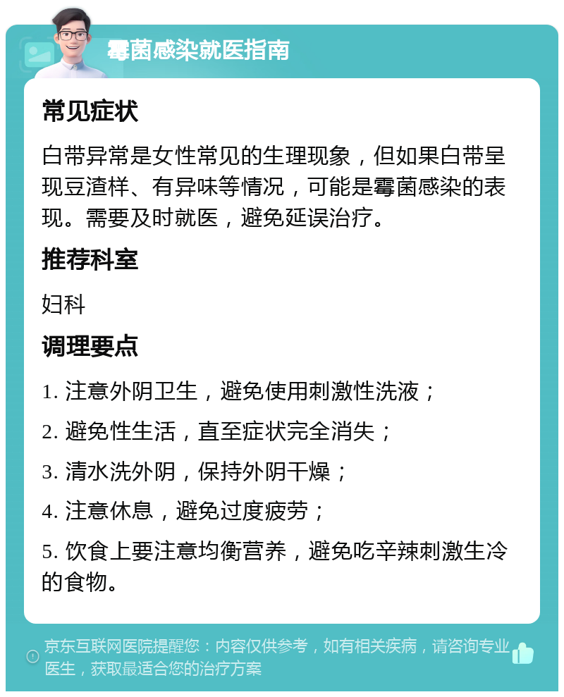 霉菌感染就医指南 常见症状 白带异常是女性常见的生理现象，但如果白带呈现豆渣样、有异味等情况，可能是霉菌感染的表现。需要及时就医，避免延误治疗。 推荐科室 妇科 调理要点 1. 注意外阴卫生，避免使用刺激性洗液； 2. 避免性生活，直至症状完全消失； 3. 清水洗外阴，保持外阴干燥； 4. 注意休息，避免过度疲劳； 5. 饮食上要注意均衡营养，避免吃辛辣刺激生冷的食物。