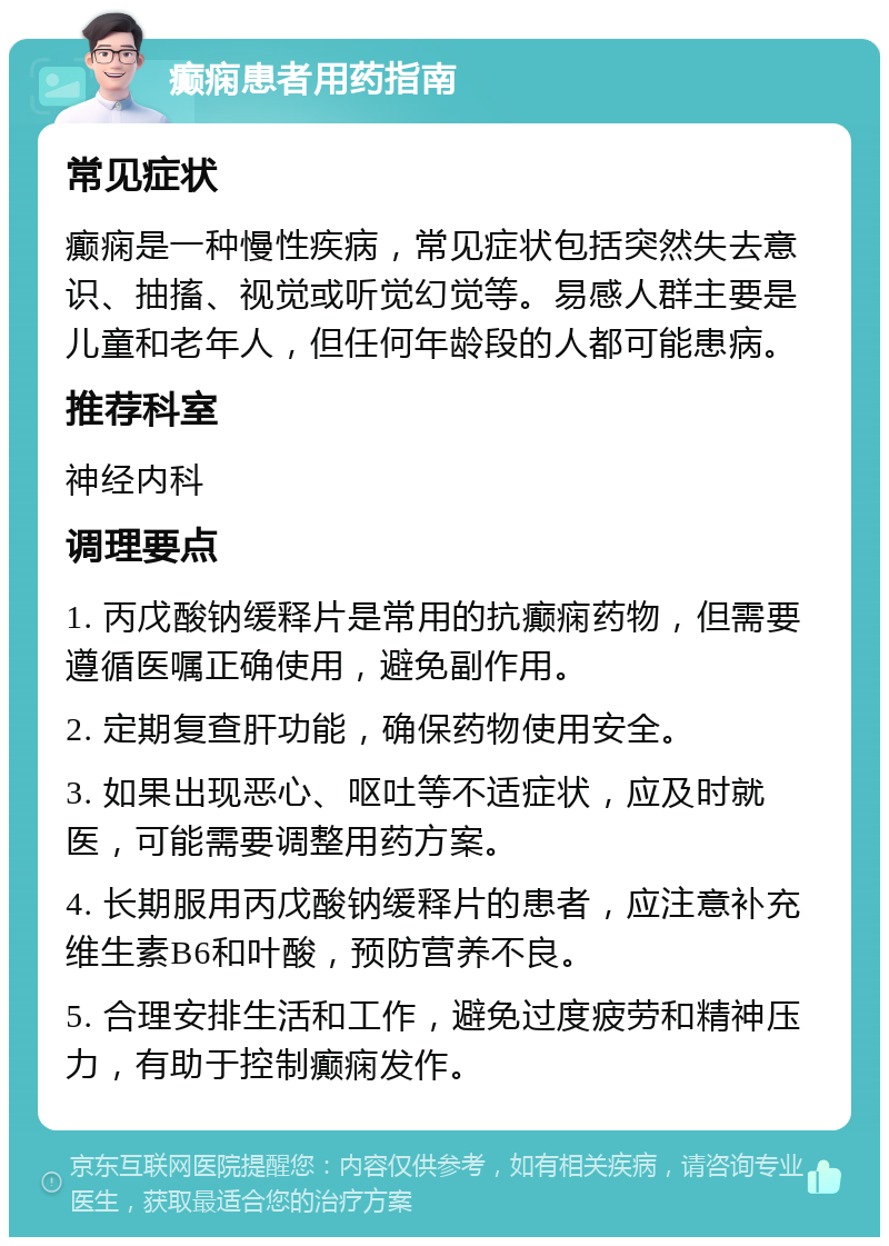 癫痫患者用药指南 常见症状 癫痫是一种慢性疾病，常见症状包括突然失去意识、抽搐、视觉或听觉幻觉等。易感人群主要是儿童和老年人，但任何年龄段的人都可能患病。 推荐科室 神经内科 调理要点 1. 丙戊酸钠缓释片是常用的抗癫痫药物，但需要遵循医嘱正确使用，避免副作用。 2. 定期复查肝功能，确保药物使用安全。 3. 如果出现恶心、呕吐等不适症状，应及时就医，可能需要调整用药方案。 4. 长期服用丙戊酸钠缓释片的患者，应注意补充维生素B6和叶酸，预防营养不良。 5. 合理安排生活和工作，避免过度疲劳和精神压力，有助于控制癫痫发作。