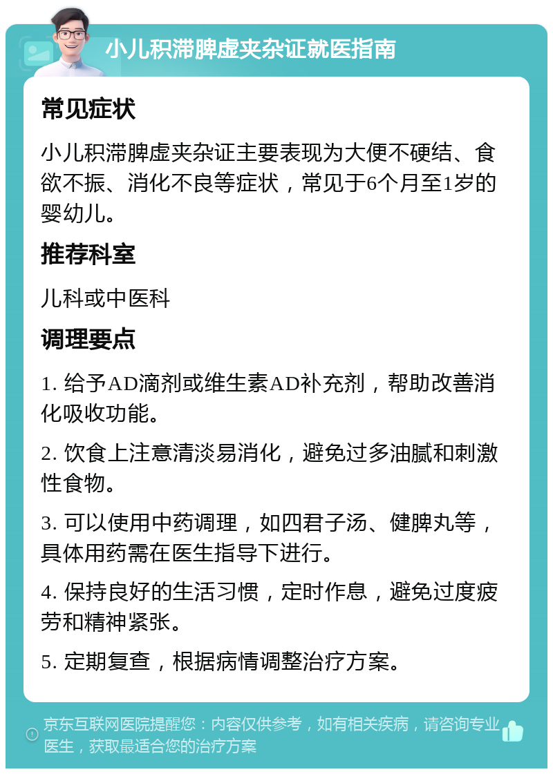 小儿积滞脾虚夹杂证就医指南 常见症状 小儿积滞脾虚夹杂证主要表现为大便不硬结、食欲不振、消化不良等症状，常见于6个月至1岁的婴幼儿。 推荐科室 儿科或中医科 调理要点 1. 给予AD滴剂或维生素AD补充剂，帮助改善消化吸收功能。 2. 饮食上注意清淡易消化，避免过多油腻和刺激性食物。 3. 可以使用中药调理，如四君子汤、健脾丸等，具体用药需在医生指导下进行。 4. 保持良好的生活习惯，定时作息，避免过度疲劳和精神紧张。 5. 定期复查，根据病情调整治疗方案。