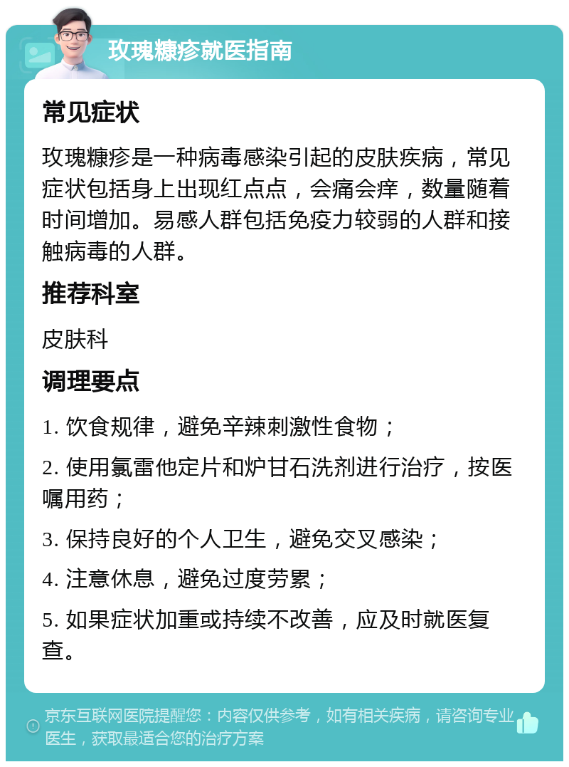 玫瑰糠疹就医指南 常见症状 玫瑰糠疹是一种病毒感染引起的皮肤疾病，常见症状包括身上出现红点点，会痛会痒，数量随着时间增加。易感人群包括免疫力较弱的人群和接触病毒的人群。 推荐科室 皮肤科 调理要点 1. 饮食规律，避免辛辣刺激性食物； 2. 使用氯雷他定片和炉甘石洗剂进行治疗，按医嘱用药； 3. 保持良好的个人卫生，避免交叉感染； 4. 注意休息，避免过度劳累； 5. 如果症状加重或持续不改善，应及时就医复查。