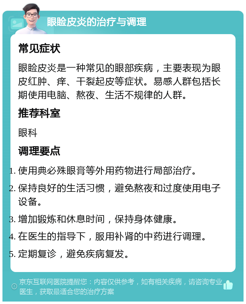 眼睑皮炎的治疗与调理 常见症状 眼睑皮炎是一种常见的眼部疾病，主要表现为眼皮红肿、痒、干裂起皮等症状。易感人群包括长期使用电脑、熬夜、生活不规律的人群。 推荐科室 眼科 调理要点 使用典必殊眼膏等外用药物进行局部治疗。 保持良好的生活习惯，避免熬夜和过度使用电子设备。 增加锻炼和休息时间，保持身体健康。 在医生的指导下，服用补肾的中药进行调理。 定期复诊，避免疾病复发。