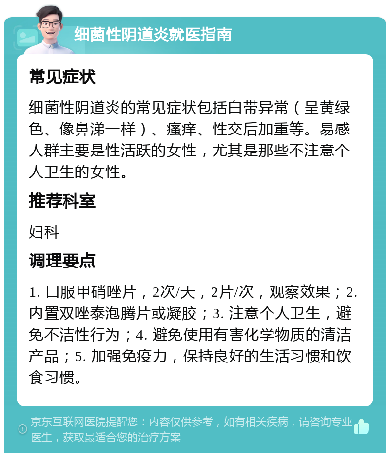 细菌性阴道炎就医指南 常见症状 细菌性阴道炎的常见症状包括白带异常（呈黄绿色、像鼻涕一样）、瘙痒、性交后加重等。易感人群主要是性活跃的女性，尤其是那些不注意个人卫生的女性。 推荐科室 妇科 调理要点 1. 口服甲硝唑片，2次/天，2片/次，观察效果；2. 内置双唑泰泡腾片或凝胶；3. 注意个人卫生，避免不洁性行为；4. 避免使用有害化学物质的清洁产品；5. 加强免疫力，保持良好的生活习惯和饮食习惯。