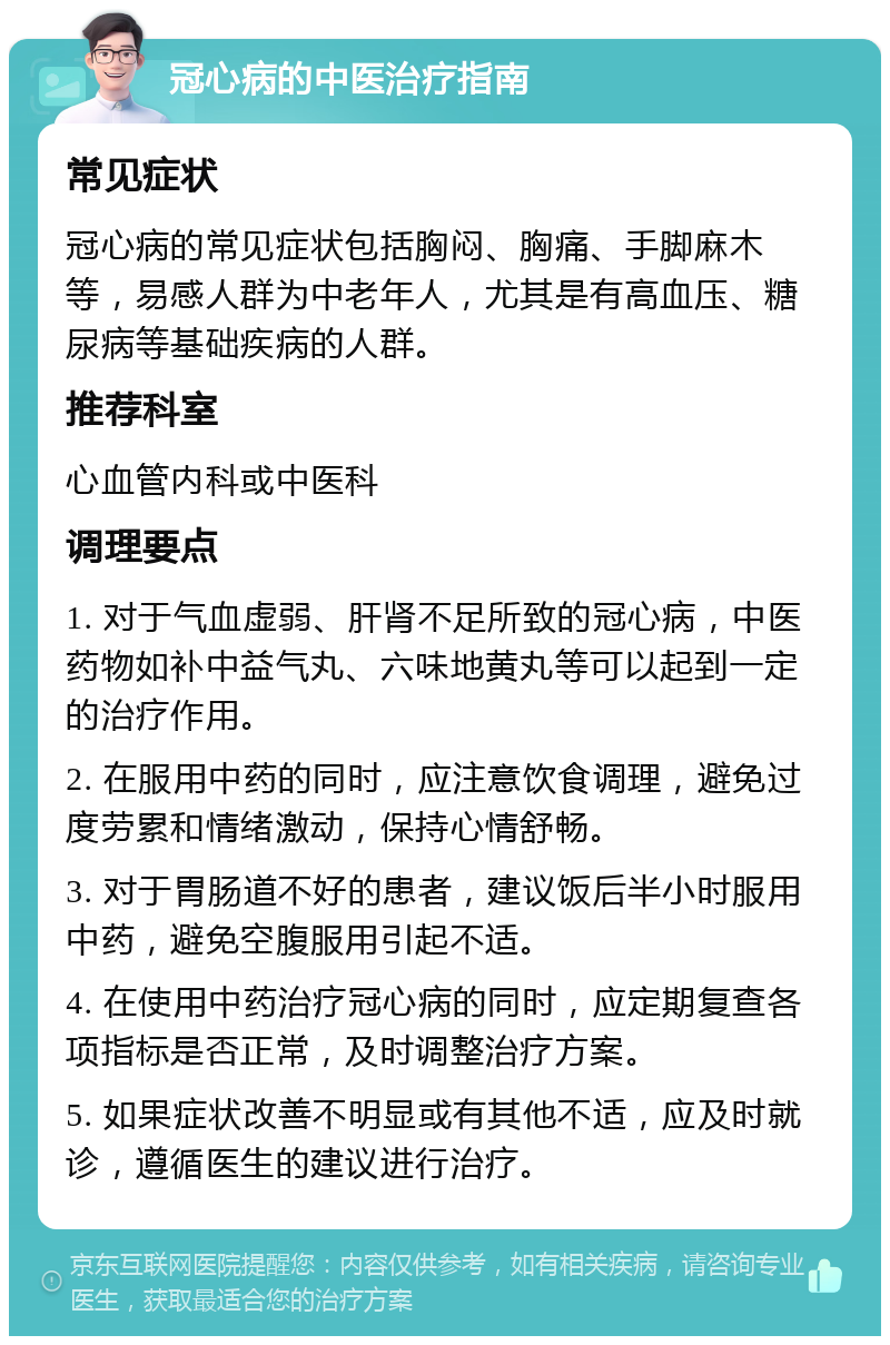 冠心病的中医治疗指南 常见症状 冠心病的常见症状包括胸闷、胸痛、手脚麻木等，易感人群为中老年人，尤其是有高血压、糖尿病等基础疾病的人群。 推荐科室 心血管内科或中医科 调理要点 1. 对于气血虚弱、肝肾不足所致的冠心病，中医药物如补中益气丸、六味地黄丸等可以起到一定的治疗作用。 2. 在服用中药的同时，应注意饮食调理，避免过度劳累和情绪激动，保持心情舒畅。 3. 对于胃肠道不好的患者，建议饭后半小时服用中药，避免空腹服用引起不适。 4. 在使用中药治疗冠心病的同时，应定期复查各项指标是否正常，及时调整治疗方案。 5. 如果症状改善不明显或有其他不适，应及时就诊，遵循医生的建议进行治疗。