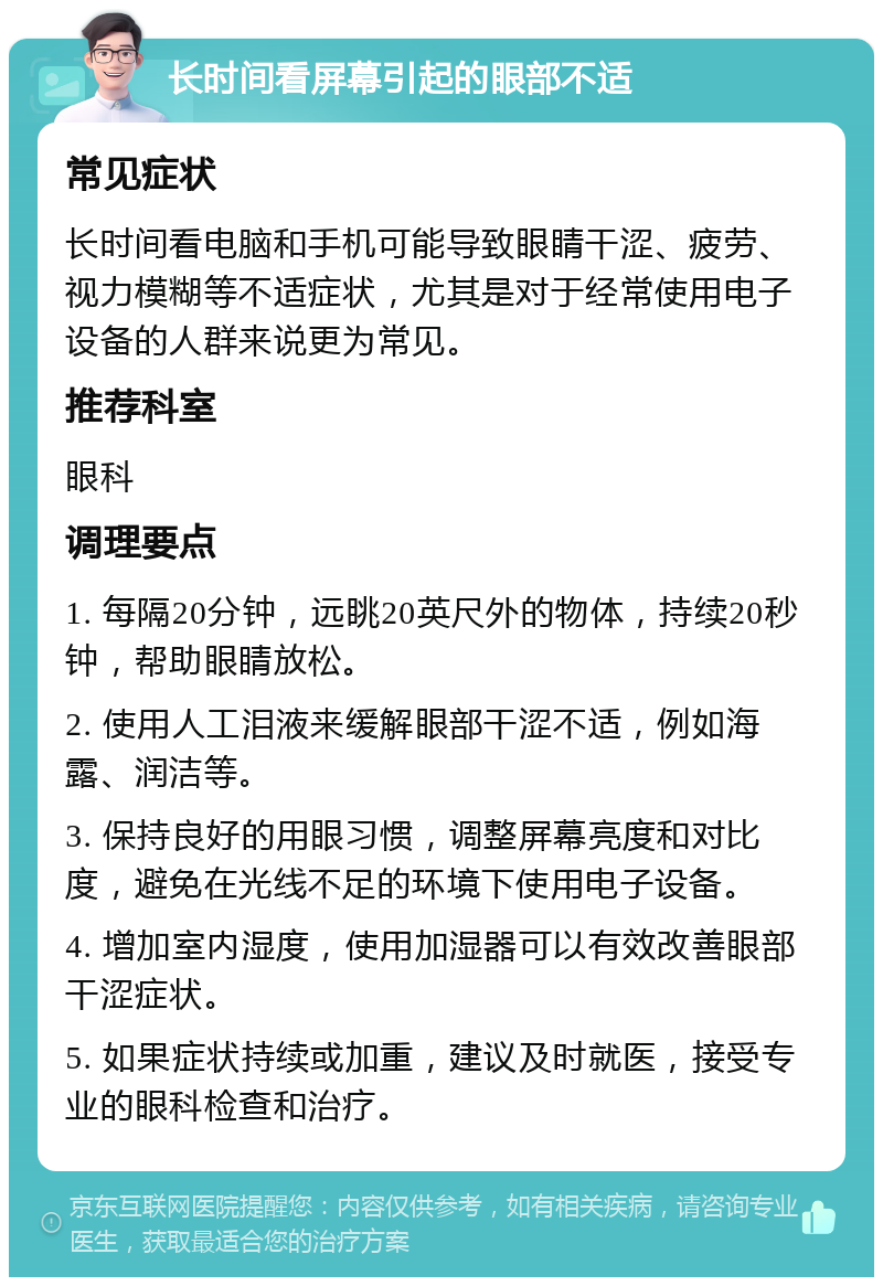 长时间看屏幕引起的眼部不适 常见症状 长时间看电脑和手机可能导致眼睛干涩、疲劳、视力模糊等不适症状，尤其是对于经常使用电子设备的人群来说更为常见。 推荐科室 眼科 调理要点 1. 每隔20分钟，远眺20英尺外的物体，持续20秒钟，帮助眼睛放松。 2. 使用人工泪液来缓解眼部干涩不适，例如海露、润洁等。 3. 保持良好的用眼习惯，调整屏幕亮度和对比度，避免在光线不足的环境下使用电子设备。 4. 增加室内湿度，使用加湿器可以有效改善眼部干涩症状。 5. 如果症状持续或加重，建议及时就医，接受专业的眼科检查和治疗。