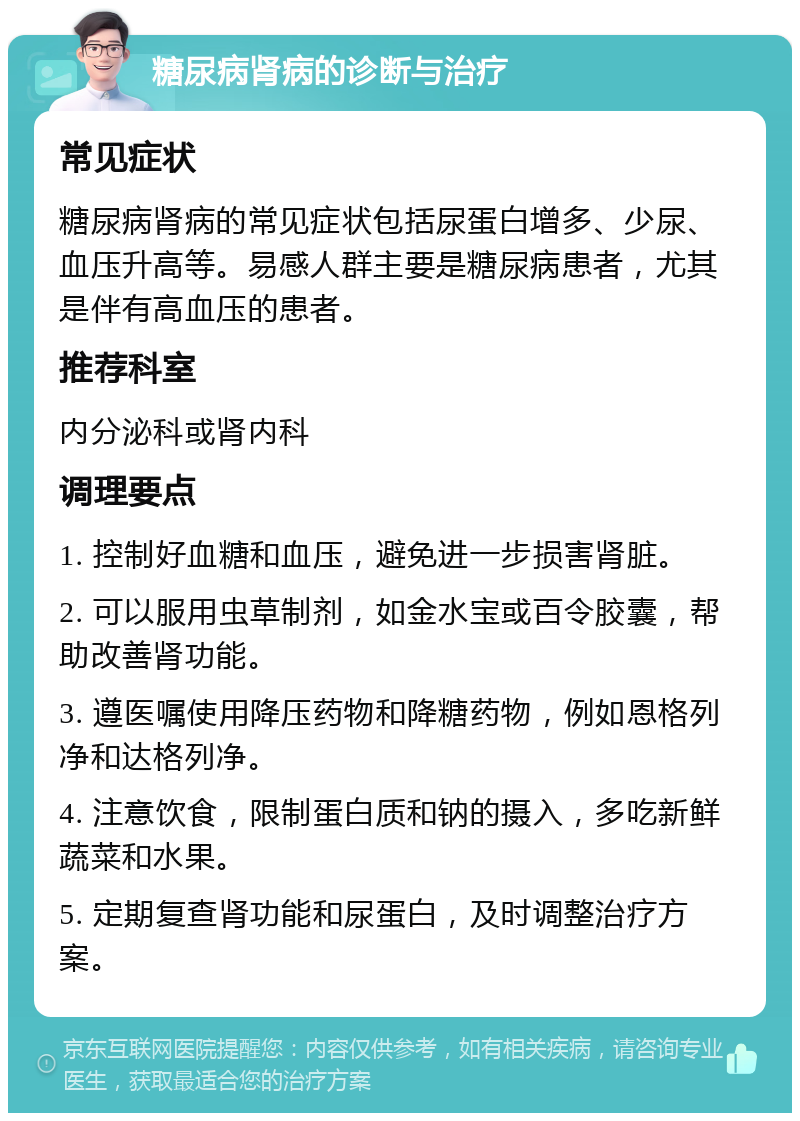 糖尿病肾病的诊断与治疗 常见症状 糖尿病肾病的常见症状包括尿蛋白增多、少尿、血压升高等。易感人群主要是糖尿病患者，尤其是伴有高血压的患者。 推荐科室 内分泌科或肾内科 调理要点 1. 控制好血糖和血压，避免进一步损害肾脏。 2. 可以服用虫草制剂，如金水宝或百令胶囊，帮助改善肾功能。 3. 遵医嘱使用降压药物和降糖药物，例如恩格列净和达格列净。 4. 注意饮食，限制蛋白质和钠的摄入，多吃新鲜蔬菜和水果。 5. 定期复查肾功能和尿蛋白，及时调整治疗方案。