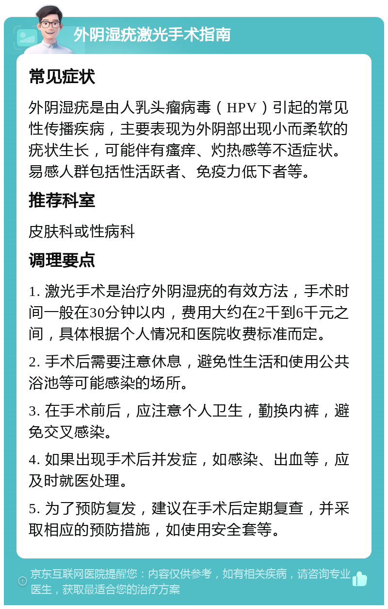 外阴湿疣激光手术指南 常见症状 外阴湿疣是由人乳头瘤病毒（HPV）引起的常见性传播疾病，主要表现为外阴部出现小而柔软的疣状生长，可能伴有瘙痒、灼热感等不适症状。易感人群包括性活跃者、免疫力低下者等。 推荐科室 皮肤科或性病科 调理要点 1. 激光手术是治疗外阴湿疣的有效方法，手术时间一般在30分钟以内，费用大约在2千到6千元之间，具体根据个人情况和医院收费标准而定。 2. 手术后需要注意休息，避免性生活和使用公共浴池等可能感染的场所。 3. 在手术前后，应注意个人卫生，勤换内裤，避免交叉感染。 4. 如果出现手术后并发症，如感染、出血等，应及时就医处理。 5. 为了预防复发，建议在手术后定期复查，并采取相应的预防措施，如使用安全套等。