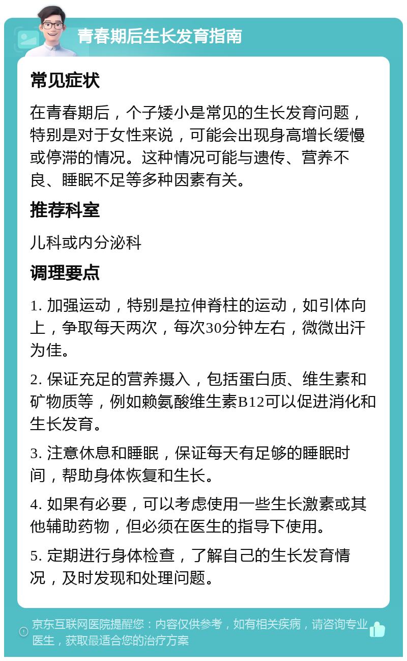 青春期后生长发育指南 常见症状 在青春期后，个子矮小是常见的生长发育问题，特别是对于女性来说，可能会出现身高增长缓慢或停滞的情况。这种情况可能与遗传、营养不良、睡眠不足等多种因素有关。 推荐科室 儿科或内分泌科 调理要点 1. 加强运动，特别是拉伸脊柱的运动，如引体向上，争取每天两次，每次30分钟左右，微微出汗为佳。 2. 保证充足的营养摄入，包括蛋白质、维生素和矿物质等，例如赖氨酸维生素B12可以促进消化和生长发育。 3. 注意休息和睡眠，保证每天有足够的睡眠时间，帮助身体恢复和生长。 4. 如果有必要，可以考虑使用一些生长激素或其他辅助药物，但必须在医生的指导下使用。 5. 定期进行身体检查，了解自己的生长发育情况，及时发现和处理问题。