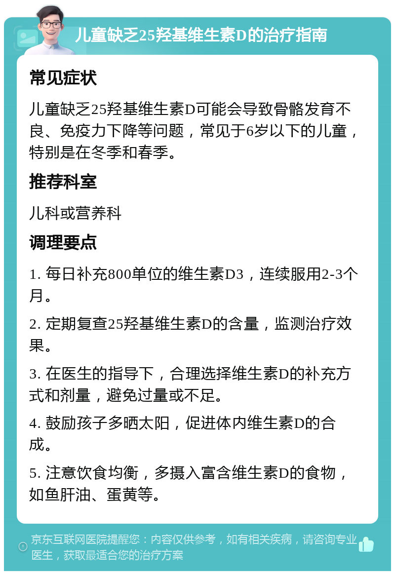 儿童缺乏25羟基维生素D的治疗指南 常见症状 儿童缺乏25羟基维生素D可能会导致骨骼发育不良、免疫力下降等问题，常见于6岁以下的儿童，特别是在冬季和春季。 推荐科室 儿科或营养科 调理要点 1. 每日补充800单位的维生素D3，连续服用2-3个月。 2. 定期复查25羟基维生素D的含量，监测治疗效果。 3. 在医生的指导下，合理选择维生素D的补充方式和剂量，避免过量或不足。 4. 鼓励孩子多晒太阳，促进体内维生素D的合成。 5. 注意饮食均衡，多摄入富含维生素D的食物，如鱼肝油、蛋黄等。