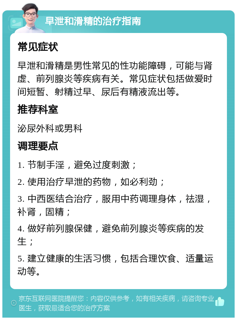 早泄和滑精的治疗指南 常见症状 早泄和滑精是男性常见的性功能障碍，可能与肾虚、前列腺炎等疾病有关。常见症状包括做爱时间短暂、射精过早、尿后有精液流出等。 推荐科室 泌尿外科或男科 调理要点 1. 节制手淫，避免过度刺激； 2. 使用治疗早泄的药物，如必利劲； 3. 中西医结合治疗，服用中药调理身体，祛湿，补肾，固精； 4. 做好前列腺保健，避免前列腺炎等疾病的发生； 5. 建立健康的生活习惯，包括合理饮食、适量运动等。