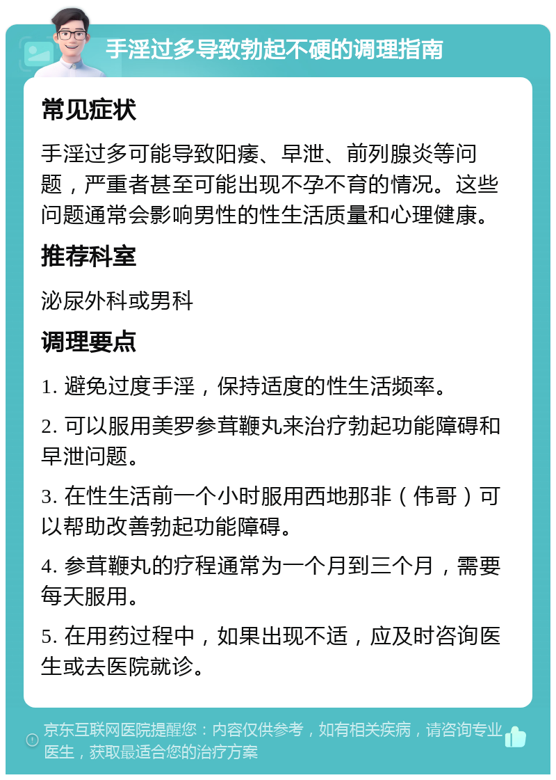 手淫过多导致勃起不硬的调理指南 常见症状 手淫过多可能导致阳痿、早泄、前列腺炎等问题，严重者甚至可能出现不孕不育的情况。这些问题通常会影响男性的性生活质量和心理健康。 推荐科室 泌尿外科或男科 调理要点 1. 避免过度手淫，保持适度的性生活频率。 2. 可以服用美罗参茸鞭丸来治疗勃起功能障碍和早泄问题。 3. 在性生活前一个小时服用西地那非（伟哥）可以帮助改善勃起功能障碍。 4. 参茸鞭丸的疗程通常为一个月到三个月，需要每天服用。 5. 在用药过程中，如果出现不适，应及时咨询医生或去医院就诊。