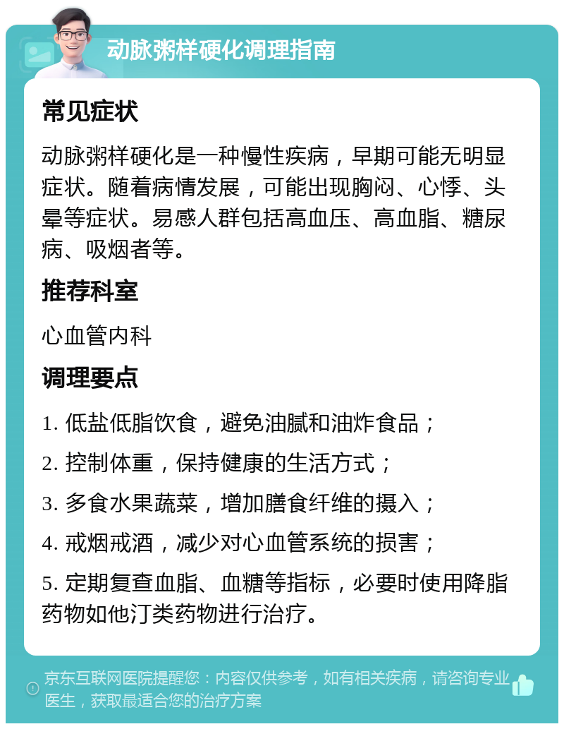 动脉粥样硬化调理指南 常见症状 动脉粥样硬化是一种慢性疾病，早期可能无明显症状。随着病情发展，可能出现胸闷、心悸、头晕等症状。易感人群包括高血压、高血脂、糖尿病、吸烟者等。 推荐科室 心血管内科 调理要点 1. 低盐低脂饮食，避免油腻和油炸食品； 2. 控制体重，保持健康的生活方式； 3. 多食水果蔬菜，增加膳食纤维的摄入； 4. 戒烟戒酒，减少对心血管系统的损害； 5. 定期复查血脂、血糖等指标，必要时使用降脂药物如他汀类药物进行治疗。