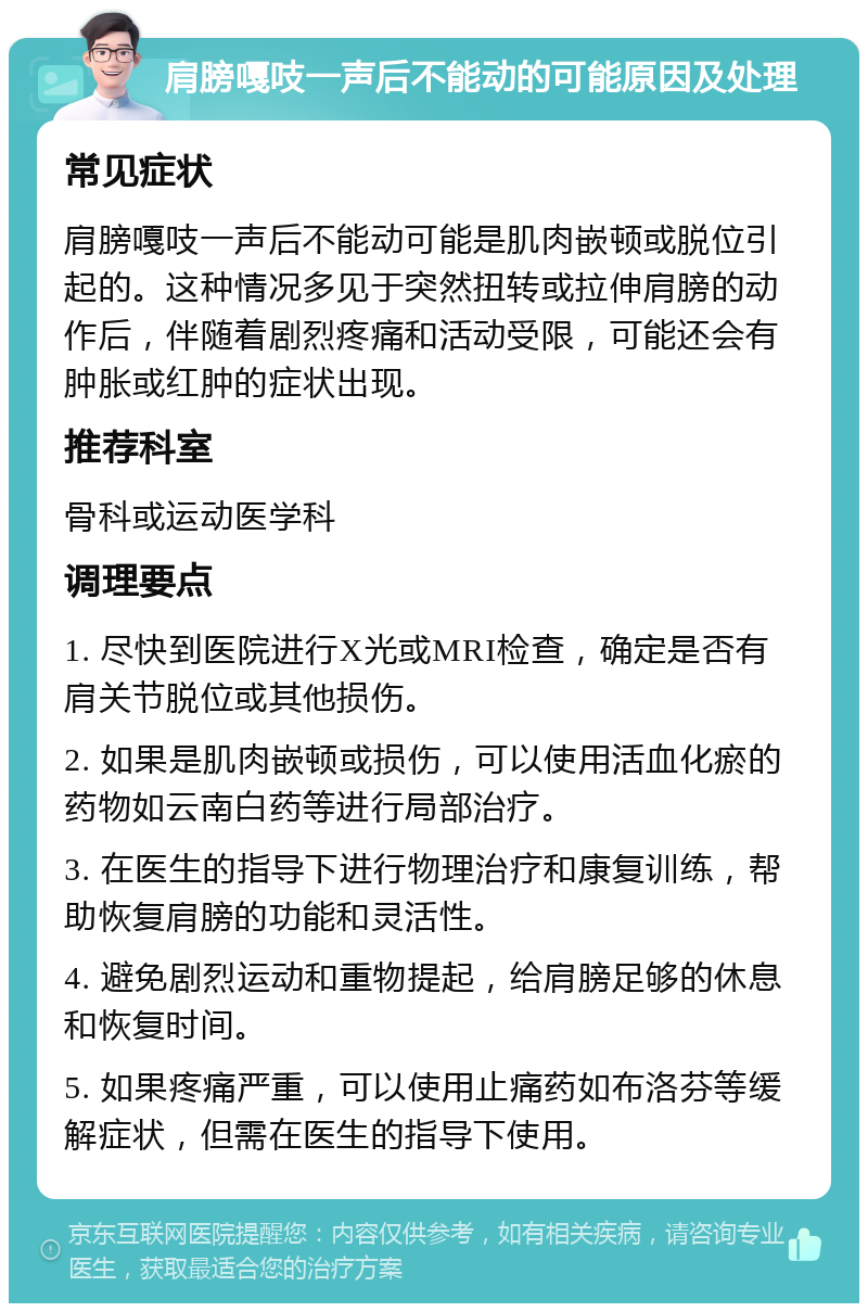 肩膀嘎吱一声后不能动的可能原因及处理 常见症状 肩膀嘎吱一声后不能动可能是肌肉嵌顿或脱位引起的。这种情况多见于突然扭转或拉伸肩膀的动作后，伴随着剧烈疼痛和活动受限，可能还会有肿胀或红肿的症状出现。 推荐科室 骨科或运动医学科 调理要点 1. 尽快到医院进行X光或MRI检查，确定是否有肩关节脱位或其他损伤。 2. 如果是肌肉嵌顿或损伤，可以使用活血化瘀的药物如云南白药等进行局部治疗。 3. 在医生的指导下进行物理治疗和康复训练，帮助恢复肩膀的功能和灵活性。 4. 避免剧烈运动和重物提起，给肩膀足够的休息和恢复时间。 5. 如果疼痛严重，可以使用止痛药如布洛芬等缓解症状，但需在医生的指导下使用。